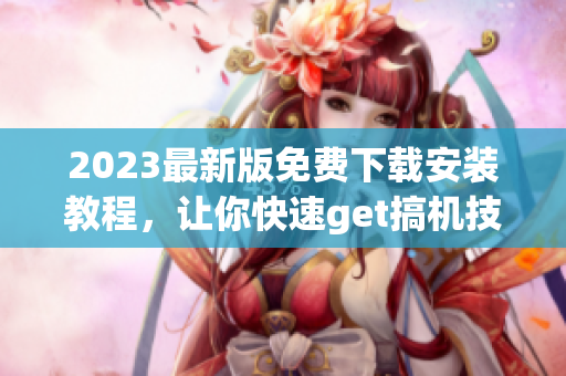 2023最新版免費下載安裝教程，讓你快速get搞機技能！