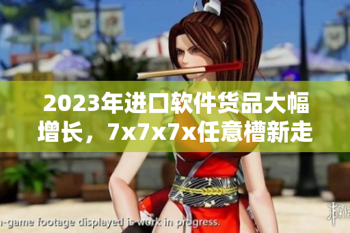 2023年進(jìn)口軟件貨品大幅增長，7x7x7x任意槽新走勢揭曉
