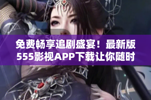 免費(fèi)暢享追劇盛宴！最新版555影視APP下載讓你隨時(shí)解鎖海量影視資源