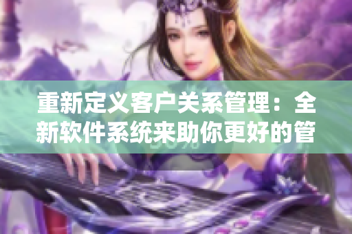 重新定義客戶(hù)關(guān)系管理：全新軟件系統(tǒng)來(lái)助你更好的管理客戶(hù)！