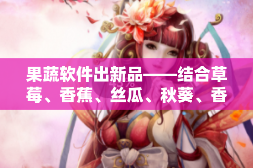 果蔬軟件出新品——結(jié)合草莓、香蕉、絲瓜、秋葵、香草精華，助力提升用戶體驗(yàn)