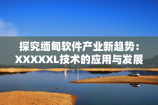 探究緬甸軟件產(chǎn)業(yè)新趨勢：XXXXXL技術(shù)的應(yīng)用與發(fā)展前景