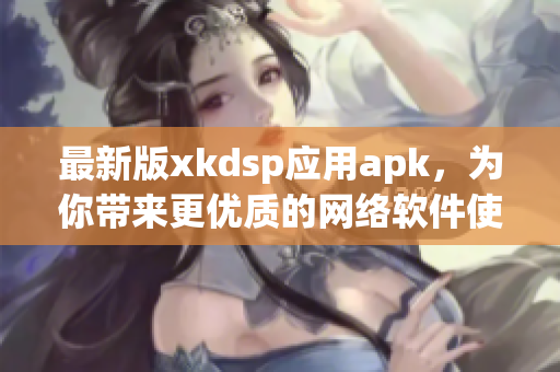 最新版xkdsp應(yīng)用apk，為你帶來更優(yōu)質(zhì)的網(wǎng)絡(luò)軟件使用體驗(yàn)