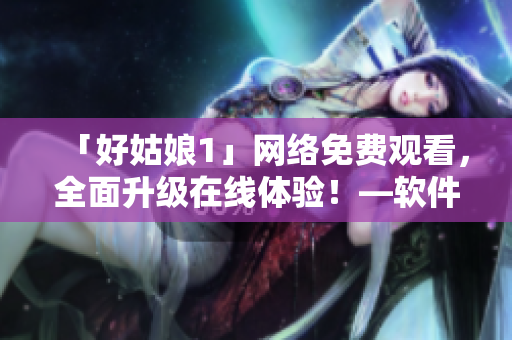 「好姑娘1」網(wǎng)絡(luò)免費(fèi)觀看，全面升級(jí)在線體驗(yàn)！—軟件推薦