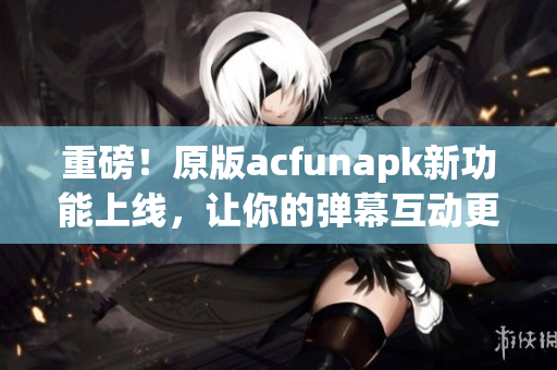 重磅！原版acfunapk新功能上線，讓你的彈幕互動更加有趣！