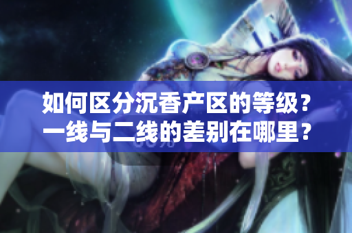 如何區(qū)分沉香產(chǎn)區(qū)的等級？一線與二線的差別在哪里？