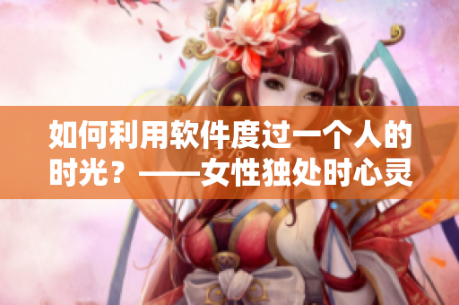如何利用軟件度過一個人的時光？——女性獨處時心靈疏導指南