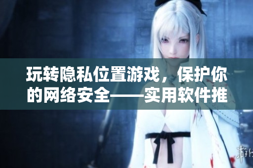 玩轉(zhuǎn)隱私位置游戲，保護(hù)你的網(wǎng)絡(luò)安全——實(shí)用軟件推薦！