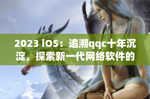 2023 iOS：追溯qqc十年沉淀，探索新一代網(wǎng)絡(luò)軟件的未來