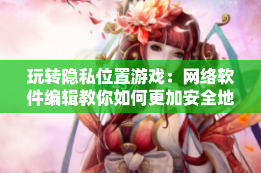 玩轉(zhuǎn)隱私位置游戲：網(wǎng)絡(luò)軟件編輯教你如何更加安全地使用軟件
