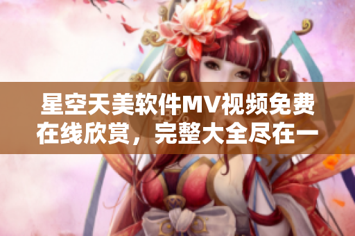 星空天美軟件MV視頻免費(fèi)在線欣賞，完整大全盡在一覽無余