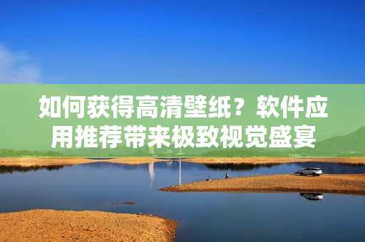 如何獲得高清壁紙？軟件應(yīng)用推薦帶來(lái)極致視覺(jué)盛宴