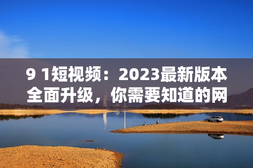 9 1短視頻：2023最新版本全面升級(jí)，你需要知道的網(wǎng)絡(luò)軟件安裝指南