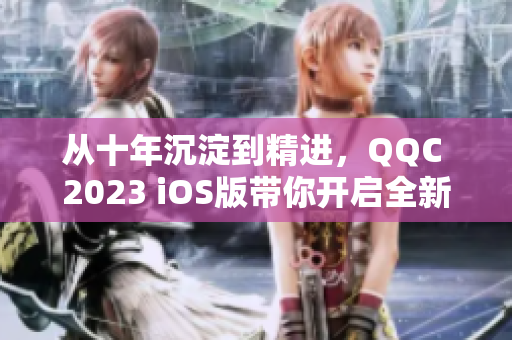 從十年沉淀到精進，QQC 2023 iOS版帶你開啟全新網(wǎng)絡(luò)軟件體驗