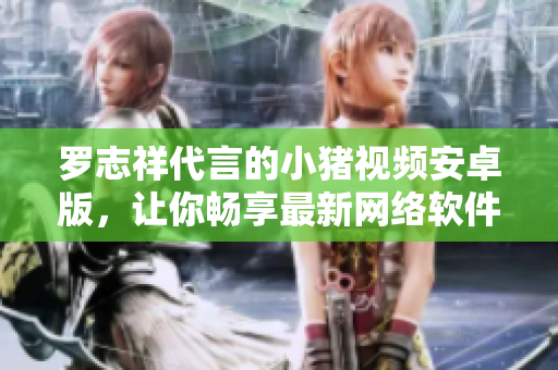 羅志祥代言的小豬視頻安卓版，讓你暢享最新網(wǎng)絡(luò)軟件！