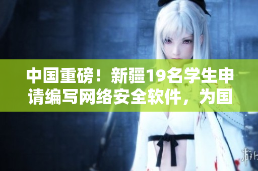 中國重磅！新疆19名學(xué)生申請(qǐng)編寫網(wǎng)絡(luò)安全軟件，為國家信息安全保駕護(hù)航