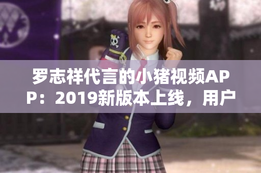 羅志祥代言的小豬視頻APP：2019新版本上線，用戶體驗(yàn)大幅提升