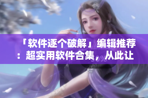 「軟件逐個破解」編輯推薦：超實用軟件合集，從此讓你事半功倍！
