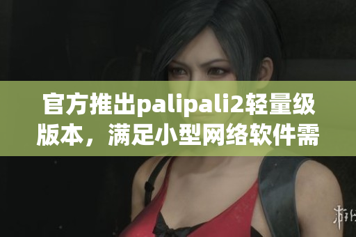 官方推出palipali2輕量級版本，滿足小型網(wǎng)絡(luò)軟件需求