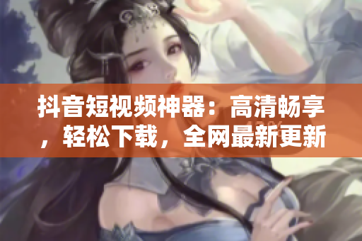 抖音短視頻神器：高清暢享，輕松下載，全網(wǎng)最新更新
