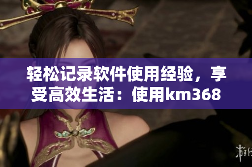 輕松記錄軟件使用經(jīng)驗，享受高效生活：使用km368