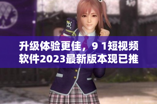 升級體驗更佳，9 1短視頻軟件2023最新版本現(xiàn)已推出