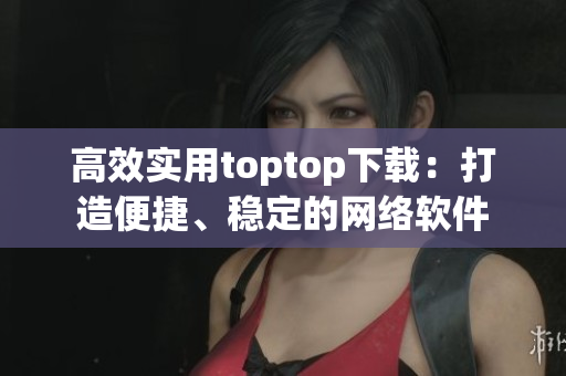 高效實(shí)用toptop下載：打造便捷、穩(wěn)定的網(wǎng)絡(luò)軟件