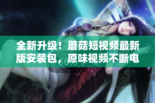全新升級！蘑菇短視頻最新版安裝包，原味視頻不斷電，輕松拍攝分享