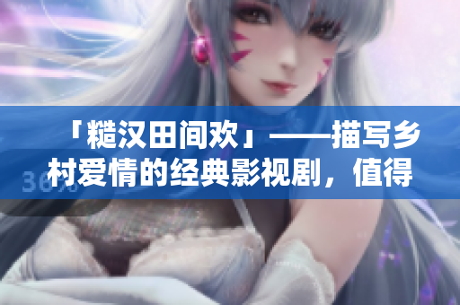 「糙漢田間歡」——描寫鄉(xiāng)村愛情的經(jīng)典影視劇，值得一看！