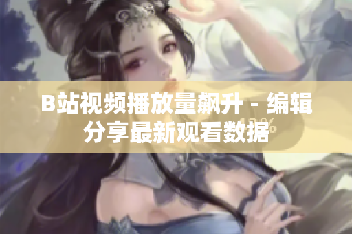 B站視頻播放量飆升 - 編輯分享最新觀看數(shù)據(jù)