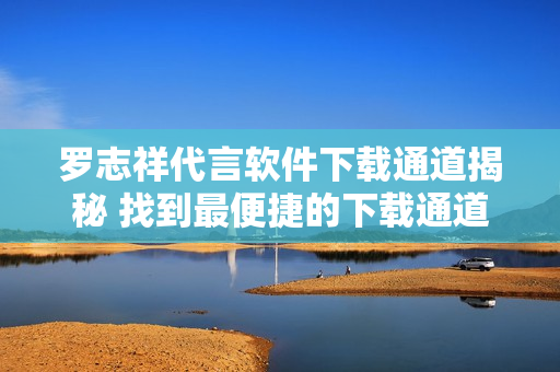 羅志祥代言軟件下載通道揭秘 找到最便捷的下載通道