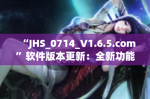 “JHS_0714_V1.6.5.com”軟件版本更新：全新功能與優(yōu)化！