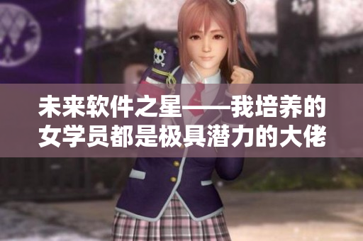 未來軟件之星——我培養(yǎng)的女學(xué)員都是極具潛力的大佬