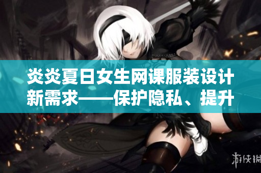 炎炎夏日女生網(wǎng)課服裝設(shè)計(jì)新需求——保護(hù)隱私、提升舒適度
