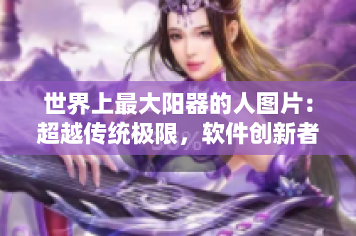 世界上最大陽器的人圖片：超越傳統(tǒng)極限，軟件創(chuàng)新者誕生