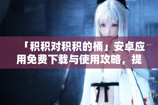 「積積對積積的桶」安卓應(yīng)用免費下載與使用攻略，提高工作效率的必備工具