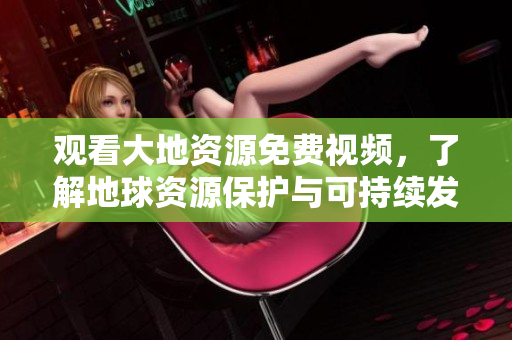 觀看大地資源免費(fèi)視頻，了解地球資源保護(hù)與可持續(xù)發(fā)展！