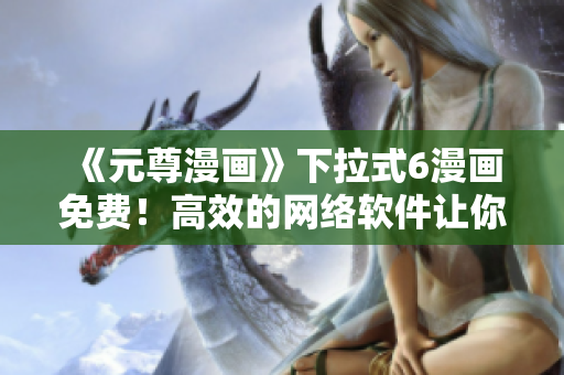 《元尊漫畫》下拉式6漫畫免費！高效的網(wǎng)絡(luò)軟件讓你暢享閱讀體驗