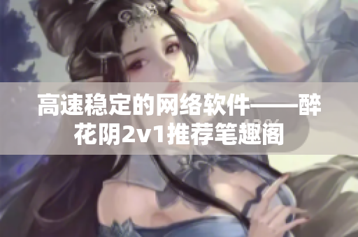 高速穩(wěn)定的網(wǎng)絡軟件——醉花陰2v1推薦筆趣閣