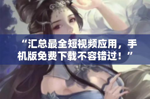 “匯總最全短視頻應(yīng)用，手機(jī)版免費(fèi)下載不容錯(cuò)過(guò)！”