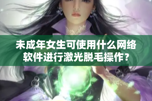 未成年女生可使用什么網(wǎng)絡(luò)軟件進(jìn)行激光脫毛操作？