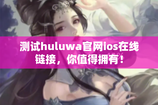 測(cè)試huluwa官網(wǎng)ios在線鏈接，你值得擁有！