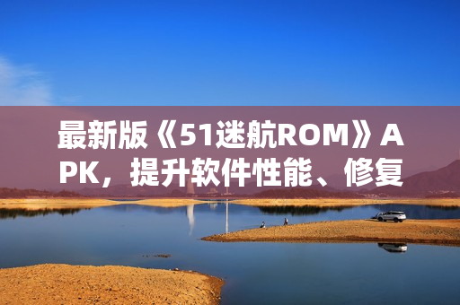 最新版《51迷航ROM》APK，提升軟件性能、修復BUG，享受更流暢的使用體驗
