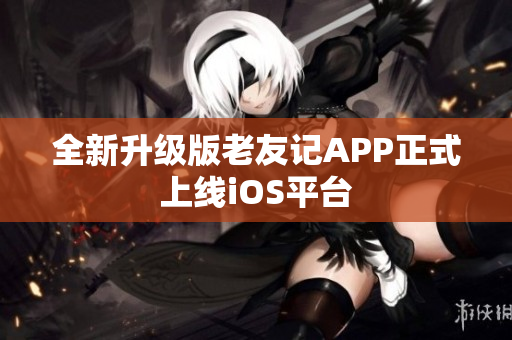 全新升級(jí)版老友記APP正式上線(xiàn)iOS平臺(tái)