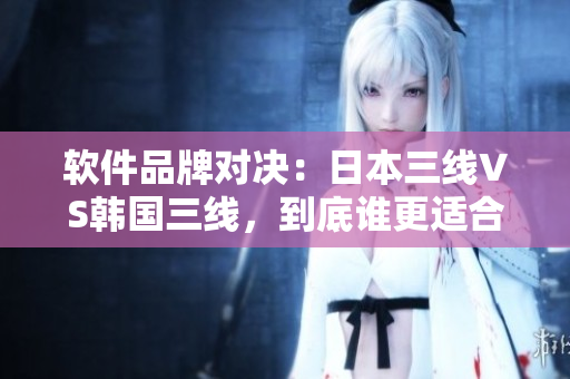 軟件品牌對決：日本三線VS韓國三線，到底誰更適合你？