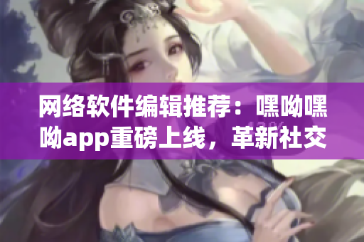 網(wǎng)絡(luò)軟件編輯推薦：嘿呦嘿呦app重磅上線(xiàn)，革新社交新玩法