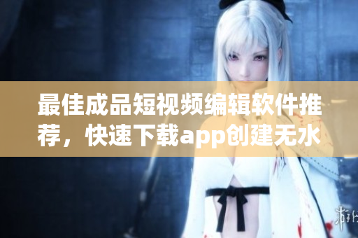 最佳成品短視頻編輯軟件推薦，快速下載app創(chuàng)建無水印短視頻！