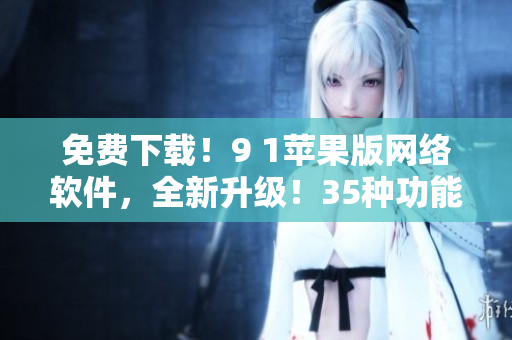免費下載！9 1蘋果版網(wǎng)絡軟件，全新升級！35種功能等你體驗！