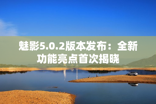 魅影5.0.2版本發(fā)布：全新功能亮點首次揭曉