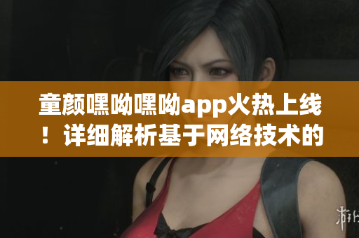 童顏嘿呦嘿呦app火熱上線！詳細解析基于網(wǎng)絡技術的革新性功能與體驗
